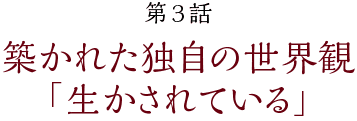 第3話【築かれた独自の世界観「生かされている」】