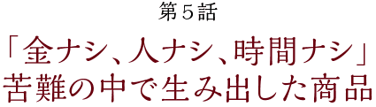 第5話【「金ナシ、人ナシ、時間ナシ」苦難の中で生み出した商品】