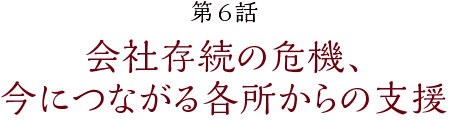 第6話【会社存続の危機、今につながる各所からの支援】